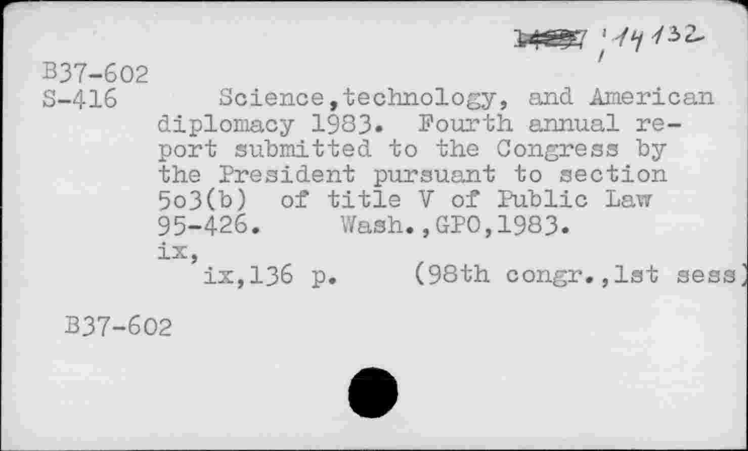 ﻿^@7
B37-6O2
S-416 Science,technology, and American diplomacy 1983» Fourth annual report submitted to the Congress by the President pursuant to section 5o3(b) of title V of Public Law 95-426. Wash.,GPO,1983.
ix, ix,136 p. (98th congr.,1st sess
B37-602